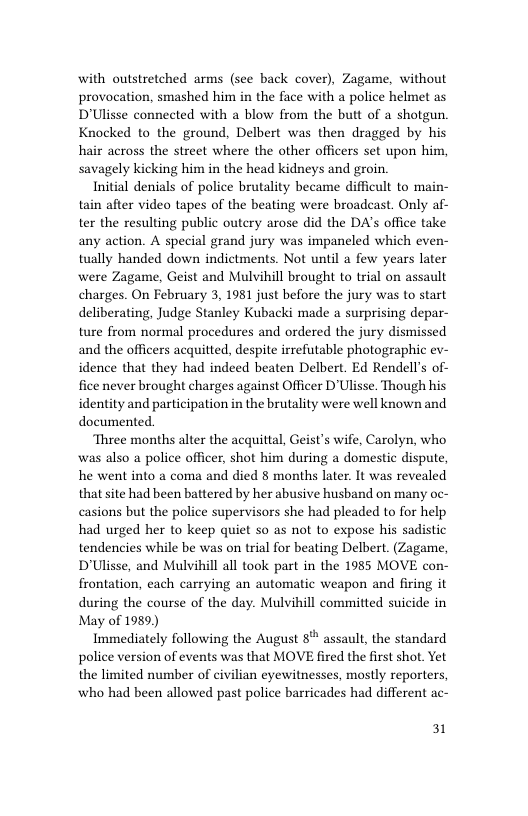 with outstretched arms (see back cover), Zagame, without provocation, smashed him in the face with a police helmet as D’Ulisse connected with a blow from the butt of a shotgun. Knocked to the ground, Delbert was then dragged by his hair across the street where the other officers set upon him, savagely kicking him in the head kidneys and groin.  Initial denials of police brutality became difficult to main- tain after video tapes of the beating were broadcast. Only af- ter the resulting public outery arose did the DA’s office take any action. A special grand jury was impaneled which even- tually handed down indictments. Not until a few years later were Zagame, Geist and Mulvihill brought to trial on assault charges. On February 3, 1981 just before the jury was to start deliberating, Judge Stanley Kubacki made a surprising depar- ture from normal procedures and ordered the jury dismissed and the officers acquitted, despite irrefutable photographic ev- idence that they had indeed beaten Delbert. Ed Rendell’s of- fice never brought charges against Officer D’Ulisse. Though his identity and participation in the brutality were well known and documented.  Three months alter the  quittal, Geist’s wife, Carolyn, who was also a police officer, shot him during a domestic dispute, he went into a coma and died 8 months later. It was revealed that site had been battered by her abusive husband on many oc- casions but the police supervisors she had pleaded to for help had urged her to keep quiet so as not to expose his sadistic tendencies while be was on trial for beating Delbert. (Zagame, D’Ulisse, and Mulvihill all took part in the 1985 MOVE con- frontation, each carrying an automatic weapon and firing it during the course of the day. Mulvihill committed suicide in May of 1989)  Immediately following the August 8* assault, the standard police version of events was that MOVE fired the first shot. Yet the limited number of civilian eyewitnesses, mostly reporters, who had been allowed past police barricades had different ac-  31 